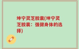 坤宁灵芝胶囊(坤宁灵芝胶囊：强健身体的选择)