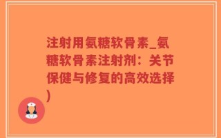 注射用氨糖软骨素_氨糖软骨素注射剂：关节保健与修复的高效选择)