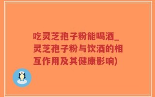 吃灵芝孢子粉能喝酒_灵芝孢子粉与饮酒的相互作用及其健康影响)