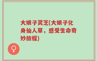 大娘子灵芝(大娘子化身仙人草，感受生命奇妙旅程)