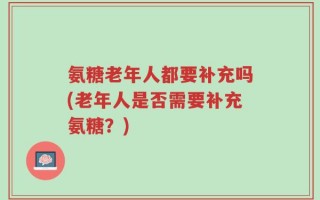 氨糖老年人都要补充吗(老年人是否需要补充氨糖？)