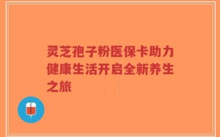 灵芝孢子粉医保卡助力健康生活开启全新养生之旅