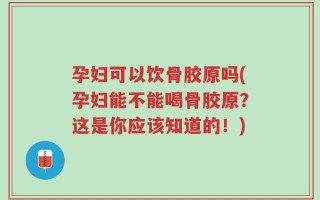 孕妇可以饮骨胶原吗(孕妇能不能喝骨胶原？这是你应该知道的！)