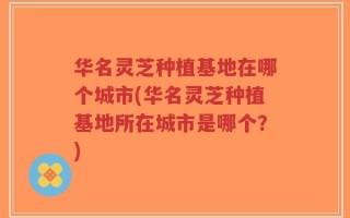 华名灵芝种植基地在哪个城市(华名灵芝种植基地所在城市是哪个？)