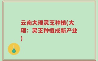 云南大理灵芝种植(大理：灵芝种植成新产业)