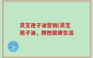 灵芝孢子油营销(灵芝孢子油，拥抱健康生活