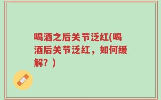 喝酒之后关节泛红(喝酒后关节泛红，如何缓解？)