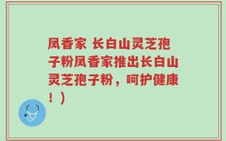 凤香家 长白山灵芝孢子粉凤香家推出长白山灵芝孢子粉，呵护健康！)