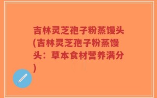 吉林灵芝孢子粉蒸馒头(吉林灵芝孢子粉蒸馒头：草本食材营养满分)