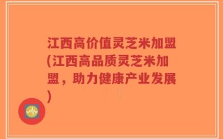 江西高价值灵芝米加盟(江西高品质灵芝米加盟，助力健康产业发展)