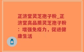 正济堂灵芝孢子粉_正济堂高品质灵芝孢子粉：增强免疫力，促进健康生活