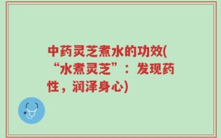 中药灵芝煮水的功效(“水煮灵芝”：发现药性，润泽身心)