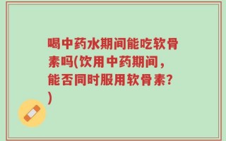 喝中药水期间能吃软骨素吗(饮用中药期间，能否同时服用软骨素？)