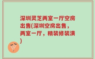 深圳灵芝两室一厅空房出售(深圳空房出售，两室一厅，精装修装潢)