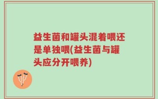 益生菌和罐头混着喂还是单独喂(益生菌与罐头应分开喂养)