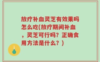 放疗补血灵芝有效果吗怎么吃(放疗期间补血，灵芝可行吗？正确食用方法是什么？)