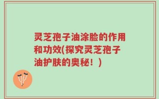 灵芝孢子油涂脸的作用和功效(探究灵芝孢子油护肤的奥秘！)