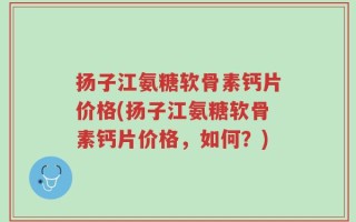 扬子江氨糖软骨素钙片价格(扬子江氨糖软骨素钙片价格，如何？)