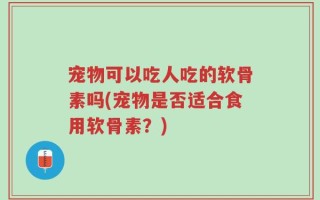 宠物可以吃人吃的软骨素吗(宠物是否适合食用软骨素？)