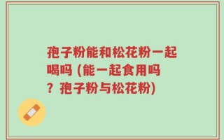 孢子粉能和松花粉一起喝吗 (能一起食用吗？孢子粉与松花粉)