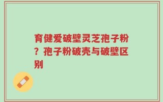 育健爱破壁灵芝孢子粉？孢子粉破壳与破壁区别