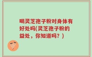 喝灵芝孢子粉对身体有好处吗(灵芝孢子粉的益处，你知道吗？)