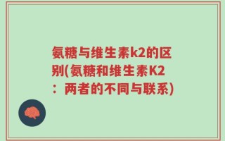 氨糖与维生素k2的区别(氨糖和维生素K2：两者的不同与联系)