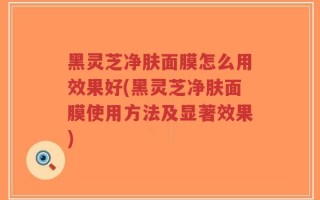 黑灵芝净肤面膜怎么用效果好(黑灵芝净肤面膜使用方法及显著效果)