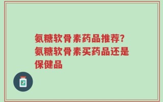 氨糖软骨素药品推荐？氨糖软骨素买药品还是保健品
