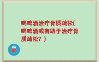 喝啤酒治疗骨质疏松(喝啤酒或有助于治疗骨质疏松？)