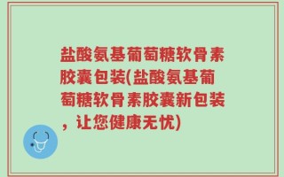 盐酸氨基葡萄糖软骨素胶囊包装(盐酸氨基葡萄糖软骨素胶囊新包装，让您健康无忧)