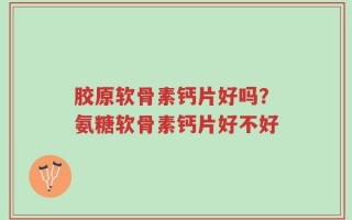 胶原软骨素钙片好吗？氨糖软骨素钙片好不好