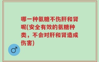 哪一种氨糖不伤肝和肾呢(安全有效的氨糖种类，不会对肝和肾造成伤害)