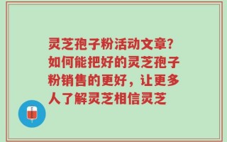 灵芝孢子粉活动文章？如何能把好的灵芝孢子粉销售的更好，让更多人了解灵芝相信灵芝