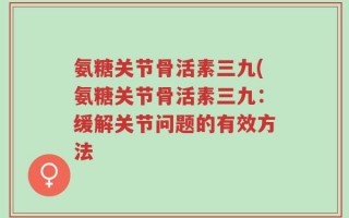 氨糖关节骨活素三九(氨糖关节骨活素三九：缓解关节问题的有效方法
