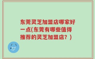 东莞灵芝加盟店哪家好一点(东莞有哪些值得推荐的灵芝加盟店？)