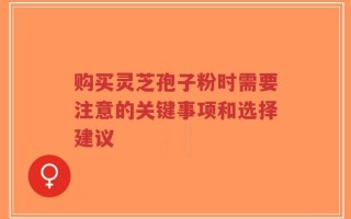 购买灵芝孢子粉时需要注意的关键事项和选择建议