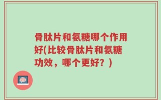 骨肽片和氨糖哪个作用好(比较骨肽片和氨糖功效，哪个更好？)
