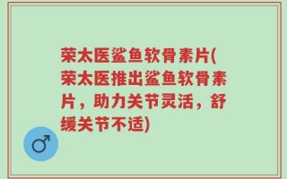 荣太医鲨鱼软骨素片(荣太医推出鲨鱼软骨素片，助力关节灵活，舒缓关节不适)