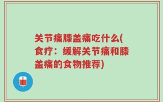 关节痛膝盖痛吃什么(食疗：缓解关节痛和膝盖痛的食物推荐)