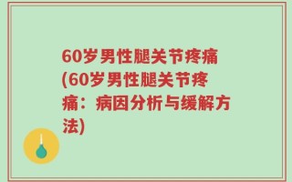 60岁男性腿关节疼痛(60岁男性腿关节疼痛：病因分析与缓解方法)
