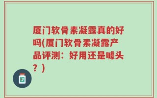 厦门软骨素凝露真的好吗(厦门软骨素凝露产品评测：好用还是噱头？)