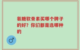 氨糖软骨素买哪个牌子的好？你们都是选哪种的
