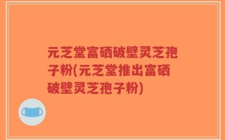 元芝堂富硒破壁灵芝孢子粉(元芝堂推出富硒破壁灵芝孢子粉)