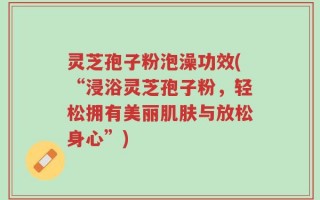 灵芝孢子粉泡澡功效(“浸浴灵芝孢子粉，轻松拥有美丽肌肤与放松身心”)