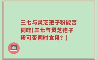三七与灵芝孢子粉能否同吃(三七与灵芝孢子粉可否同时食用？)