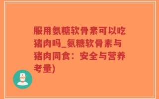 服用氨糖软骨素可以吃猪肉吗_氨糖软骨素与猪肉同食：安全与营养考量)