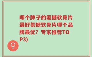 哪个牌子的氨糖软骨片最好氨糖软骨片哪个品牌最优？专家推荐TOP3)