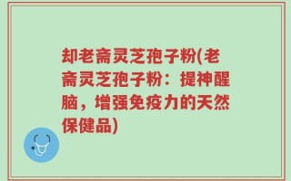 却老斋灵芝孢子粉(老斋灵芝孢子粉：提神醒脑，增强免疫力的天然保健品)