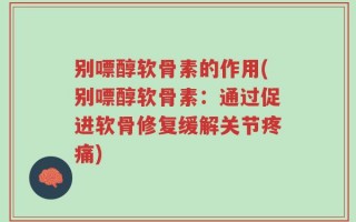 别嘌醇软骨素的作用(别嘌醇软骨素：通过促进软骨修复缓解关节疼痛)